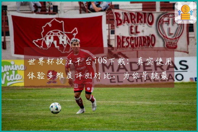 世界杯投注平台iOS下载：真实使用体验多维度评测对比，为你导航最佳选择