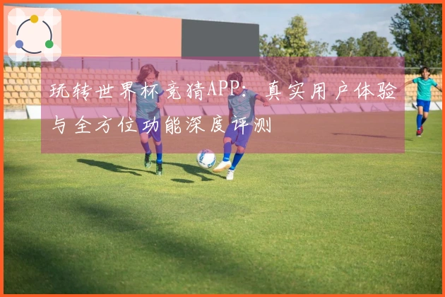 玩转世界杯竞猜APP：真实用户体验与全方位功能深度评测